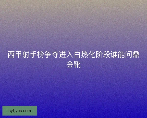 西甲射手榜争夺进入白热化阶段谁能问鼎金靴