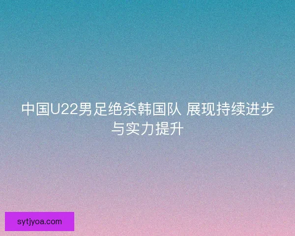 中国U22男足绝杀韩国队 展现持续进步与实力提升