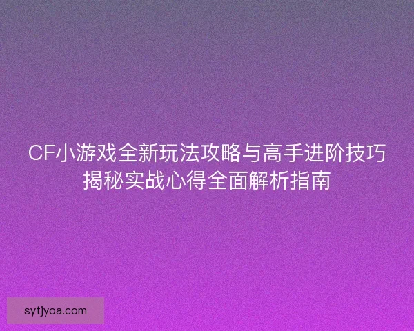 CF小游戏全新玩法攻略与高手进阶技巧揭秘实战心得全面解析指南
