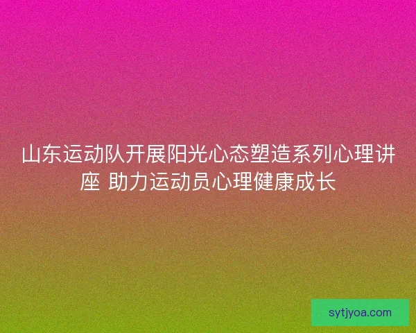 山东运动队开展阳光心态塑造系列心理讲座 助力运动员心理健康成长