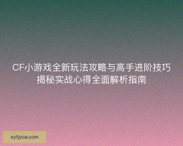 CF小游戏全新玩法攻略与高手进阶技巧揭秘实战心得全面解析指南