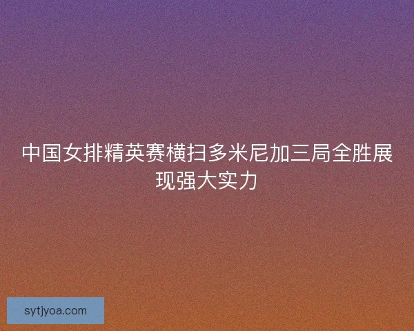 中国女排精英赛横扫多米尼加三局全胜展现强大实力