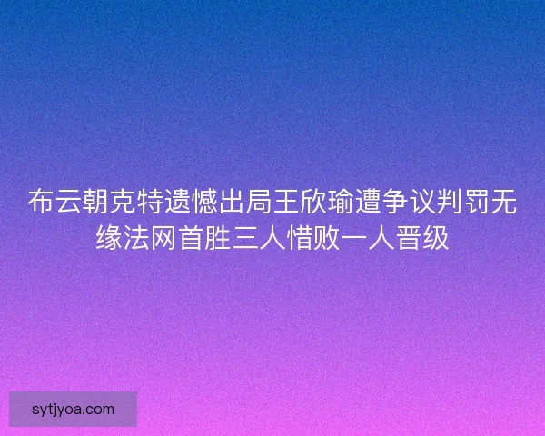 布云朝克特遗憾出局王欣瑜遭争议判罚无缘法网首胜三人惜败一人晋级